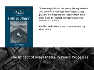 “Peace negotiations are pretty boring to cover
and even if something interesting is taking
place in the negotiations leaders from both
sides have an interest in keeping it secret.”
(Wolfsfeld, 2011, p. 40-41)

Conflict and violence are more newsworthy
than peace.

The Impact of Mass Media in Peace Processes

 