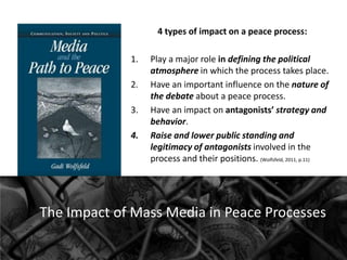 4 types of impact on a peace process:
1.
2.
3.
4.

Play a major role in defining the political
atmosphere in which the process takes place.
Have an important influence on the nature of
the debate about a peace process.
Have an impact on antagonists’ strategy and
behavior.
Raise and lower public standing and
legitimacy of antagonists involved in the
process and their positions. (Wolfsfeld, 2011, p.11)

The Impact of Mass Media in Peace Processes

 