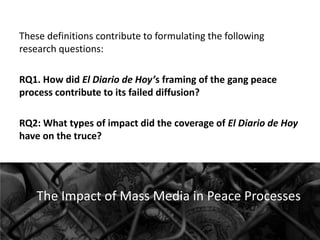 These definitions contribute to formulating the following
research questions:
RQ1. How did El Diario de Hoy’s framing of the gang peace
process contribute to its failed diffusion?
RQ2: What types of impact did the coverage of El Diario de Hoy
have on the truce?

The Impact of Mass Media in Peace Processes

 