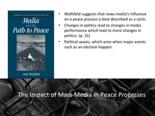 • Wolfsfeld suggests that news media’s influence
on a peace process is best described as a cycle.
• Changes in politics lead to changes in media
performance which lead to more changes in
politics. (p. 31)
• Political waves, which arise when major events
such as an election happen.

The Impact of Mass Media in Peace Processes

 