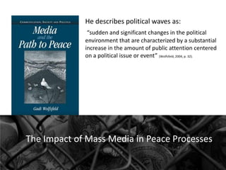 He describes political waves as:
“sudden and significant changes in the political
environment that are characterized by a substantial
increase in the amount of public attention centered
on a political issue or event” (Wolfsfeld, 2004, p. 32).

The Impact of Mass Media in Peace Processes

 