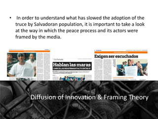 • In order to understand what has slowed the adoption of the
truce by Salvadoran population, it is important to take a look
at the way in which the peace process and its actors were
framed by the media.

Diffusion of Innovation & Framing Theory

 