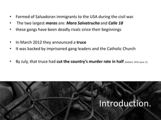 • Formed of Salvadoran immigrants to the USA during the civil war.
• The two largest maras are: Mara Salvatrucha and Calle 18
• these gangs have been deadly rivals since their beginnings
• In March 2012 they announced a truce
• It was backed by imprisoned gang leaders and the Catholic Church
• By July, that truce had cut the country's murder rate in half (Deibert, 2012 para. 2).

Introduction.

 