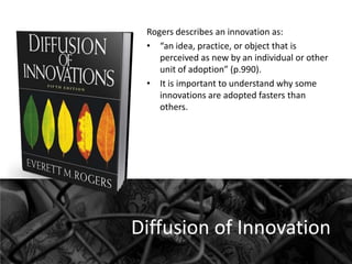 Rogers describes an innovation as:
• “an idea, practice, or object that is
perceived as new by an individual or other
unit of adoption” (p.990).
• It is important to understand why some
innovations are adopted fasters than
others.

Diffusion of Innovation

 