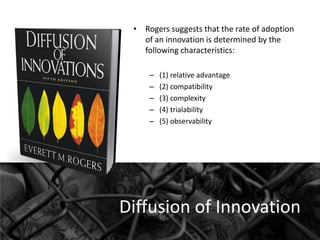 • Rogers suggests that the rate of adoption
of an innovation is determined by the
following characteristics:
–
–
–
–
–

(1) relative advantage
(2) compatibility
(3) complexity
(4) trialability
(5) observability

Diffusion of Innovation

 