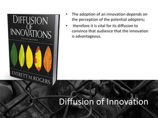 • The adoption of an innovation depends on
the perception of the potential adopters;
• therefore it is vital for its diffusion to
convince that audience that the innovation
is advantageous.

Diffusion of Innovation

 