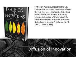 • “Diffusion studies suggest that the way
individuals think about innovations affects
the rate that innovations are adopted in a
social system. This is often frustrating…
because the creator’s “truth” about the
innovation may not match the attributes
that adopters perceive” (Johnson, M., &
Kim, D., 2009, p. 186).

Diffusion of Innovation

 
