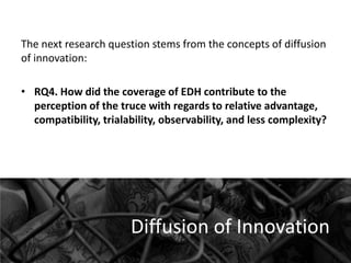 The next research question stems from the concepts of diffusion
of innovation:

• RQ4. How did the coverage of EDH contribute to the
perception of the truce with regards to relative advantage,
compatibility, trialability, observability, and less complexity?

Diffusion of Innovation

 