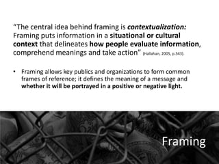 “The central idea behind framing is contextualization:
Framing puts information in a situational or cultural
context that delineates how people evaluate information,
comprehend meanings and take action” (Hallahan, 2005, p.343).
• Framing allows key publics and organizations to form common
frames of reference; it defines the meaning of a message and
whether it will be portrayed in a positive or negative light.

Framing

 