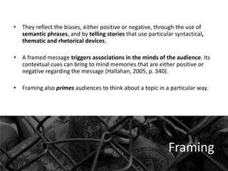 • They reflect the biases, either positive or negative, through the use of
semantic phrases, and by telling stories that use particular syntactical,
thematic and rhetorical devices.

• A framed message triggers associations in the minds of the audience. Its
contextual cues can bring to mind memories that are either positive or
negative regarding the message (Hallahan, 2005, p. 340).
• Framing also primes audiences to think about a topic in a particular way.

Framing

 