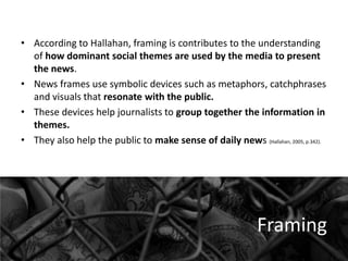 • According to Hallahan, framing is contributes to the understanding
of how dominant social themes are used by the media to present
the news.
• News frames use symbolic devices such as metaphors, catchphrases
and visuals that resonate with the public.
• These devices help journalists to group together the information in
themes.
• They also help the public to make sense of daily news (Hallahan, 2005, p.342).

Framing

 