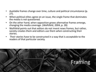 • Available frames change over time, culture and political circumstance (p.
27).
• When political elites agree on an issue, the single frame that dominates
the media is not questioned.
• On the other hand, when opposition grows alternative frames emerge,
changing the media coverage. (Wolfsfeld, 2004, p. 28)
• Wolfsfeld points out that editors do not invent news frames, but rather,
society creates them and editors use them when constructing their
stories.
• Their stories have to be constructed in a way that is acceptable to the
readers of that particular society.

Framing

 