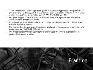 •
•

•
•
•

“The news media can be important agents in accelerating political changes within a
given society, but to suggest that they initiate such changes contradicts most of what
we know about how journalists operate” (Wolfsfeld, 2004, p. 29).
Wolfsfeld suggests that the press can raise or lower the legitimacy of the people
involved in the debate over peace.
If the public attitude towards the actors is negative, chances are the political support
will be low, and vice versa.
The frames that the press constructs are a vital part of the adoption or rejection of a
peace process. (Wolfsfeld, 2004, p. 14)
This helps explain why it is so important to evaluate the level of elite consensus
concerning a peace process.

Framing

 