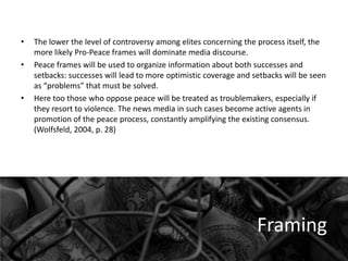 •
•

•

The lower the level of controversy among elites concerning the process itself, the
more likely Pro-Peace frames will dominate media discourse.
Peace frames will be used to organize information about both successes and
setbacks: successes will lead to more optimistic coverage and setbacks will be seen
as “problems” that must be solved.
Here too those who oppose peace will be treated as troublemakers, especially if
they resort to violence. The news media in such cases become active agents in
promotion of the peace process, constantly amplifying the existing consensus.
(Wolfsfeld, 2004, p. 28)

Framing

 