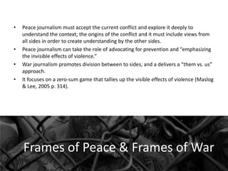 •

•
•
•

Peace journalism must accept the current conflict and explore it deeply to
understand the context; the origins of the conflict and it must include views from
all sides in order to create understanding by the other sides.
Peace journalism can take the role of advocating for prevention and “emphasizing
the invisible effects of violence.”
War journalism promotes division between to sides, and a delivers a “them vs. us”
approach.
It focuses on a zero-sum game that tallies up the visible effects of violence (Maslog
& Lee, 2005 p. 314).

Frames of Peace & Frames of War

 