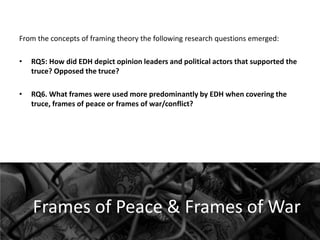 From the concepts of framing theory the following research questions emerged:
•

RQ5: How did EDH depict opinion leaders and political actors that supported the
truce? Opposed the truce?

•

RQ6. What frames were used more predominantly by EDH when covering the
truce, frames of peace or frames of war/conflict?

Frames of Peace & Frames of War

 
