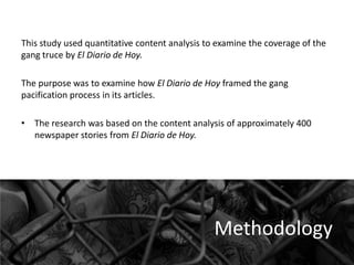 This study used quantitative content analysis to examine the coverage of the
gang truce by El Diario de Hoy.
The purpose was to examine how El Diario de Hoy framed the gang
pacification process in its articles.
• The research was based on the content analysis of approximately 400
newspaper stories from El Diario de Hoy.

Methodology

 