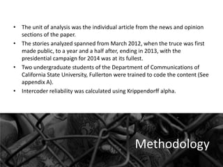 • The unit of analysis was the individual article from the news and opinion
sections of the paper.
• The stories analyzed spanned from March 2012, when the truce was first
made public, to a year and a half after, ending in 2013, with the
presidential campaign for 2014 was at its fullest.
• Two undergraduate students of the Department of Communications of
California State University, Fullerton were trained to code the content (See
appendix A).
• Intercoder reliability was calculated using Krippendorff alpha.

Methodology

 