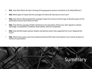 •

RQ1. How did El Diario de Hoy’s framing of the gang peace process contribute to its failed diffusion?

•

RQ2: What types of impact did the coverage of El Diario de Hoy have on the truce?

•

RQ3: How did the 2014 presidential campaign impact the amount and the type of attention given to the
pacification process by El Diario de Hoy?

•

RQ4. How did the coverage of EDH contribute to the perception of the truce with regards to relative
advantage, compatibility, trialability, observability, and less complexity?

•

RQ5: How did EDH depict opinion leaders and political actors that supported the truce? Opposed the
truce?

•

RQ6. What frames were used more predominantly by EDH when covering the truce, frames of peace or
frames of war/conflict?

Summary

 