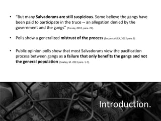 • “But many Salvadorans are still suspicious. Some believe the gangs have
been paid to participate in the truce -- an allegation denied by the
government and the gangs” (Pressly, 2012, para. 23).
• Polls show a generalized mistrust of the process (Encuesta UCA, 2012 para.3)
• Public opinion polls show that most Salvadorans view the pacification
process between gangs as a failure that only benefits the gangs and not
the general population (Cawley, M. 2013 para. 1-7).

Introduction.

 