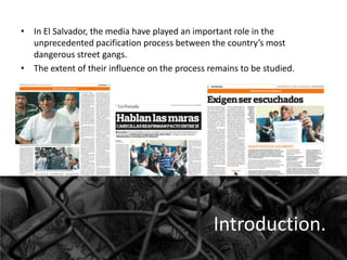 • In El Salvador, the media have played an important role in the
unprecedented pacification process between the country’s most
dangerous street gangs.
• The extent of their influence on the process remains to be studied.

Introduction.

 