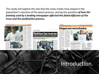 This study will explore the role that the news media have played in the
population’s rejection of the peace process, posing the question of how the
framing used by a leading newspaper affected the failed diffusion of the
truce and the pacification process.

Introduction.

 