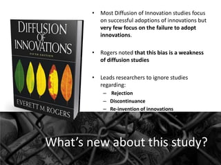 • Most Diffusion of Innovation studies focus
on successful adoptions of innovations but
very few focus on the failure to adopt
innovations.
• Rogers noted that this bias is a weakness
of diffusion studies
• Leads researchers to ignore studies
regarding:
– Rejection
– Discontinuance
– Re-invention of innovations

What’s new about this study?

 