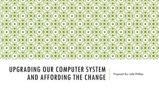 UPGRADING OUR COMPUTER SYSTEM
AND AFFORDING THE CHANGE
Proposal By: Julie Phillips
 