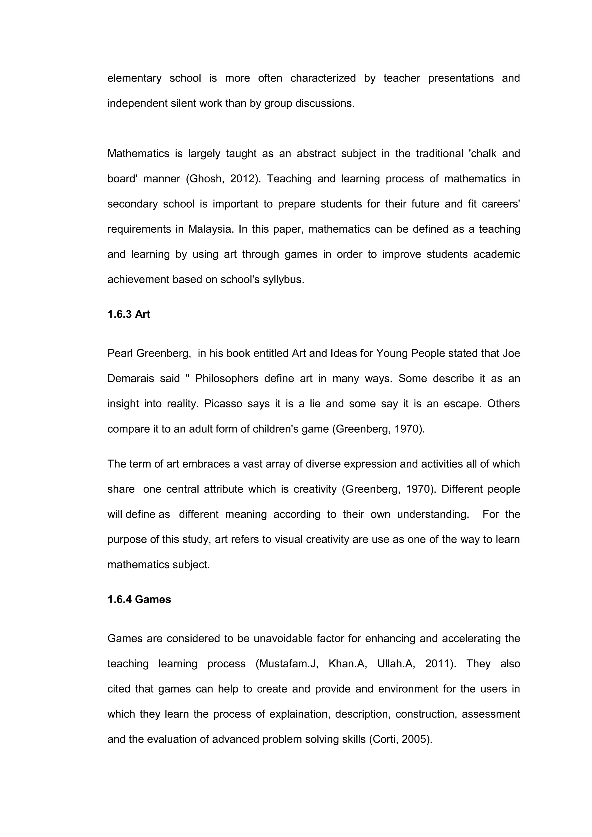 elementary school is more often characterized by teacher presentations and
independent silent work than by group discussions.
Mathematics is largely taught as an abstract subject in the traditional 'chalk and
board' manner (Ghosh, 2012). Teaching and learning process of mathematics in
secondary school is important to prepare students for their future and fit careers'
requirements in Malaysia. In this paper, mathematics can be defined as a teaching
and learning by using art through games in order to improve students academic
achievement based on school's syllybus.
1.6.3 Art
Pearl Greenberg, in his book entitled Art and Ideas for Young People stated that Joe
Demarais said " Philosophers define art in many ways. Some describe it as an
insight into reality. Picasso says it is a lie and some say it is an escape. Others
compare it to an adult form of children's game (Greenberg, 1970).
The term of art embraces a vast array of diverse expression and activities all of which
share one central attribute which is creativity (Greenberg, 1970). Different people
will define as different meaning according to their own understanding. For the
purpose of this study, art refers to visual creativity are use as one of the way to learn
mathematics subject.
1.6.4 Games
Games are considered to be unavoidable factor for enhancing and accelerating the
teaching learning process (Mustafam.J, Khan.A, Ullah.A, 2011). They also
cited that games can help to create and provide and environment for the users in
which they learn the process of explaination, description, construction, assessment
and the evaluation of advanced problem solving skills (Corti, 2005).
 