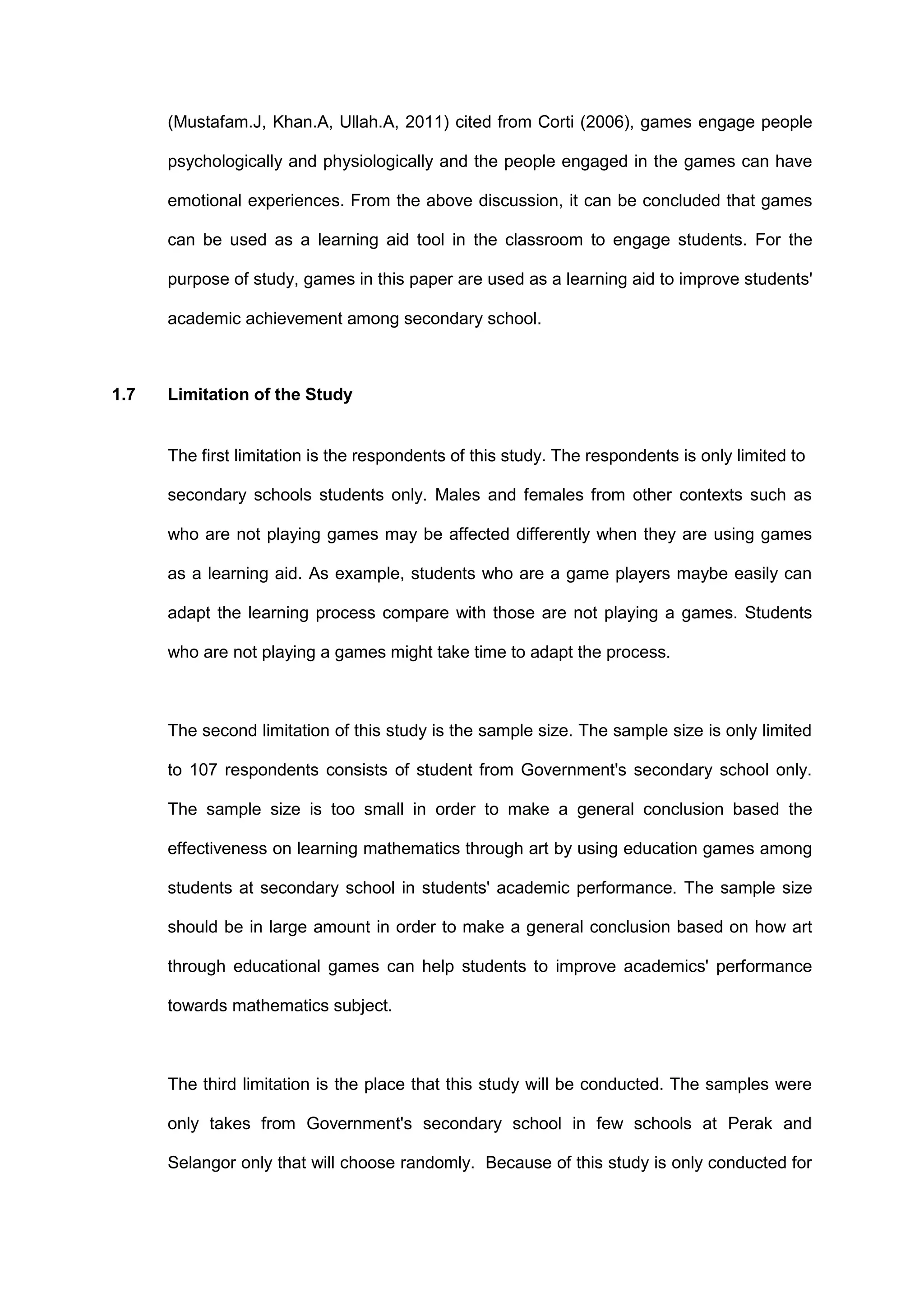 (Mustafam.J, Khan.A, Ullah.A, 2011) cited from Corti (2006), games engage people
psychologically and physiologically and the people engaged in the games can have
emotional experiences. From the above discussion, it can be concluded that games
can be used as a learning aid tool in the classroom to engage students. For the
purpose of study, games in this paper are used as a learning aid to improve students'
academic achievement among secondary school.
1.7 Limitation of the Study
The first limitation is the respondents of this study. The respondents is only limited to
secondary schools students only. Males and females from other contexts such as
who are not playing games may be affected differently when they are using games
as a learning aid. As example, students who are a game players maybe easily can
adapt the learning process compare with those are not playing a games. Students
who are not playing a games might take time to adapt the process.
The second limitation of this study is the sample size. The sample size is only limited
to 107 respondents consists of student from Government's secondary school only.
The sample size is too small in order to make a general conclusion based the
effectiveness on learning mathematics through art by using education games among
students at secondary school in students' academic performance. The sample size
should be in large amount in order to make a general conclusion based on how art
through educational games can help students to improve academics' performance
towards mathematics subject.
The third limitation is the place that this study will be conducted. The samples were
only takes from Government's secondary school in few schools at Perak and
Selangor only that will choose randomly. Because of this study is only conducted for
 