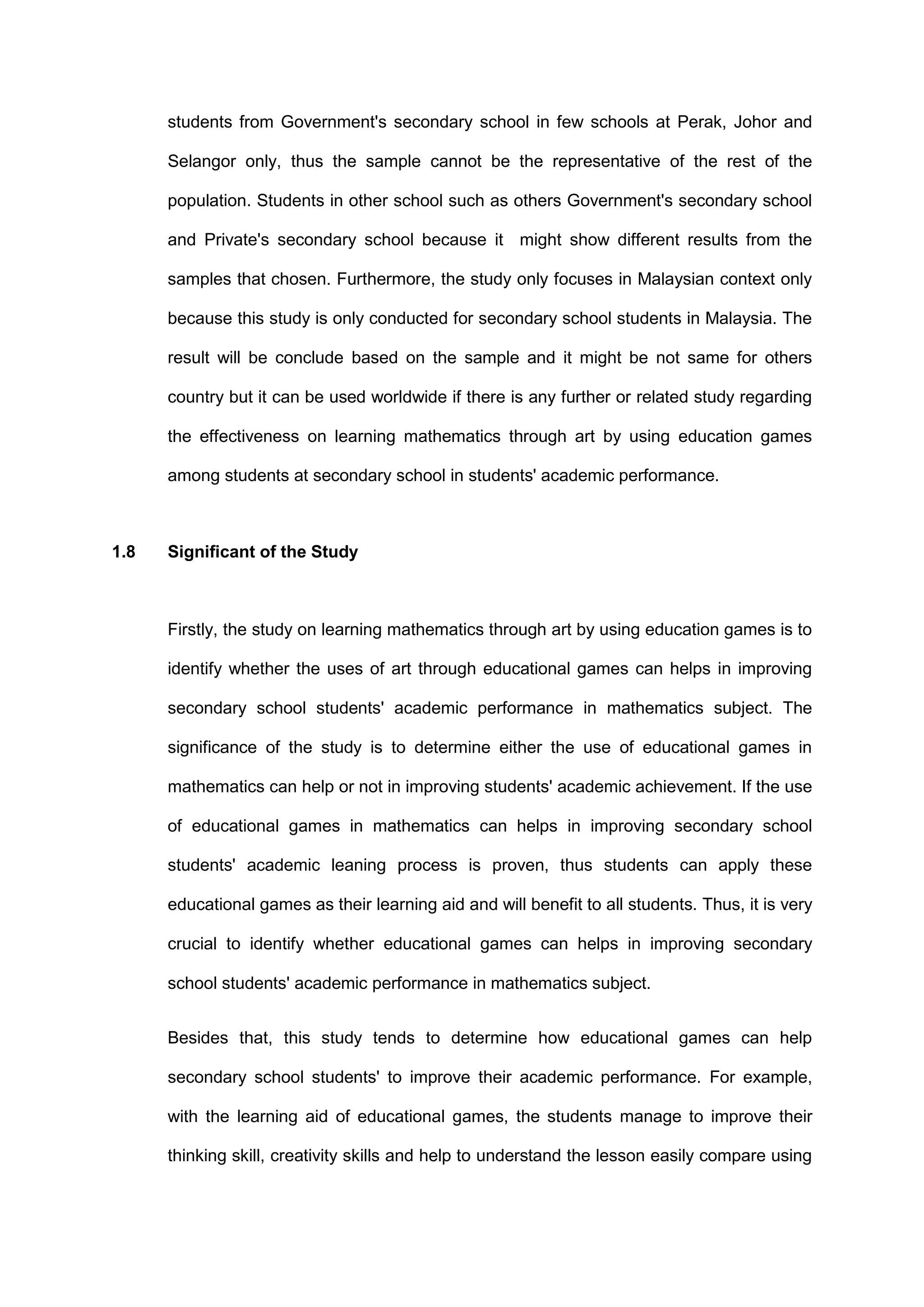 students from Government's secondary school in few schools at Perak, Johor and
Selangor only, thus the sample cannot be the representative of the rest of the
population. Students in other school such as others Government's secondary school
and Private's secondary school because it might show different results from the
samples that chosen. Furthermore, the study only focuses in Malaysian context only
because this study is only conducted for secondary school students in Malaysia. The
result will be conclude based on the sample and it might be not same for others
country but it can be used worldwide if there is any further or related study regarding
the effectiveness on learning mathematics through art by using education games
among students at secondary school in students' academic performance.
1.8 Significant of the Study
Firstly, the study on learning mathematics through art by using education games is to
identify whether the uses of art through educational games can helps in improving
secondary school students' academic performance in mathematics subject. The
significance of the study is to determine either the use of educational games in
mathematics can help or not in improving students' academic achievement. If the use
of educational games in mathematics can helps in improving secondary school
students' academic leaning process is proven, thus students can apply these
educational games as their learning aid and will benefit to all students. Thus, it is very
crucial to identify whether educational games can helps in improving secondary
school students' academic performance in mathematics subject.
Besides that, this study tends to determine how educational games can help
secondary school students' to improve their academic performance. For example,
with the learning aid of educational games, the students manage to improve their
thinking skill, creativity skills and help to understand the lesson easily compare using
 