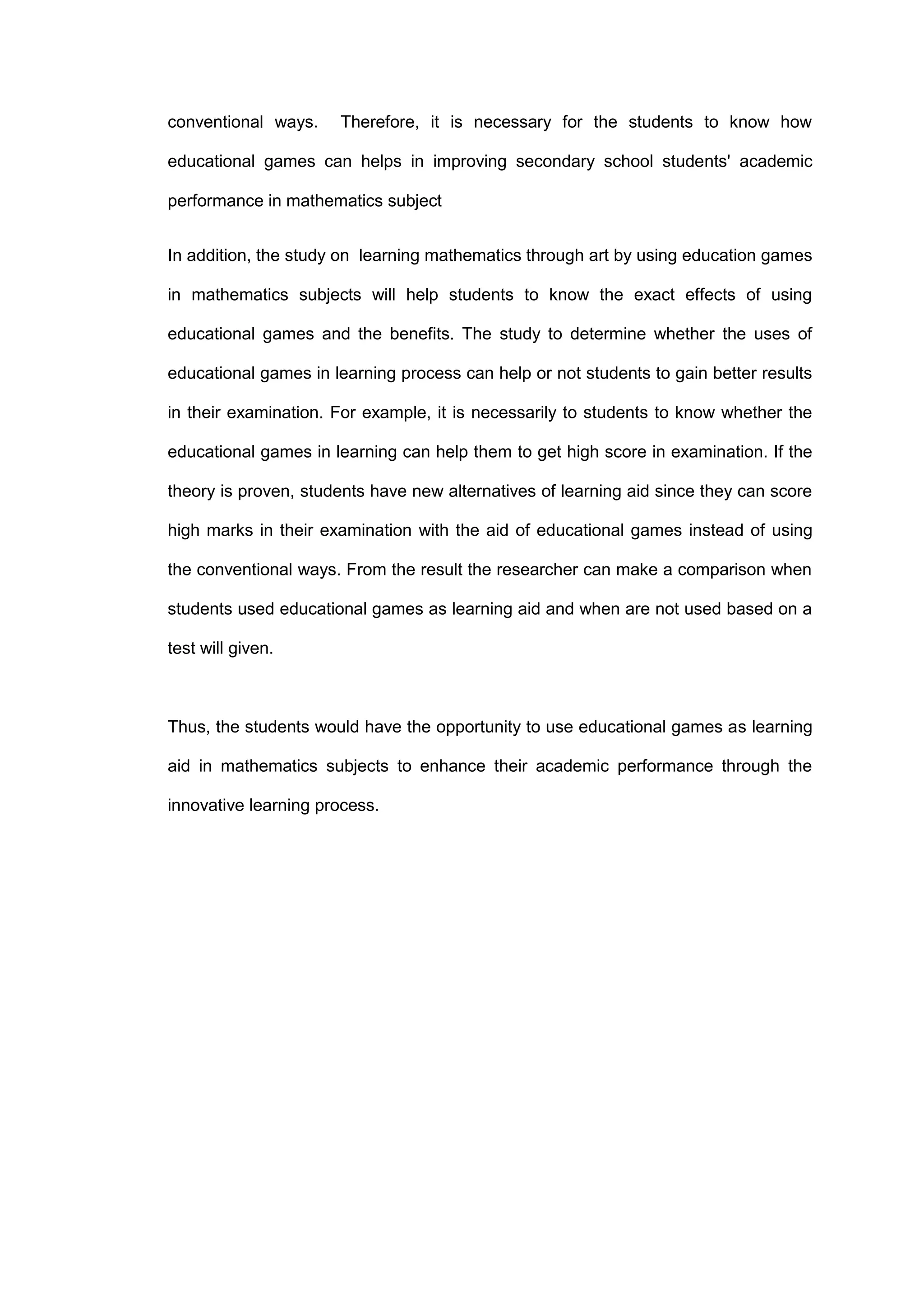 conventional ways. Therefore, it is necessary for the students to know how
educational games can helps in improving secondary school students' academic
performance in mathematics subject
In addition, the study on learning mathematics through art by using education games
in mathematics subjects will help students to know the exact effects of using
educational games and the benefits. The study to determine whether the uses of
educational games in learning process can help or not students to gain better results
in their examination. For example, it is necessarily to students to know whether the
educational games in learning can help them to get high score in examination. If the
theory is proven, students have new alternatives of learning aid since they can score
high marks in their examination with the aid of educational games instead of using
the conventional ways. From the result the researcher can make a comparison when
students used educational games as learning aid and when are not used based on a
test will given.
Thus, the students would have the opportunity to use educational games as learning
aid in mathematics subjects to enhance their academic performance through the
innovative learning process.
 