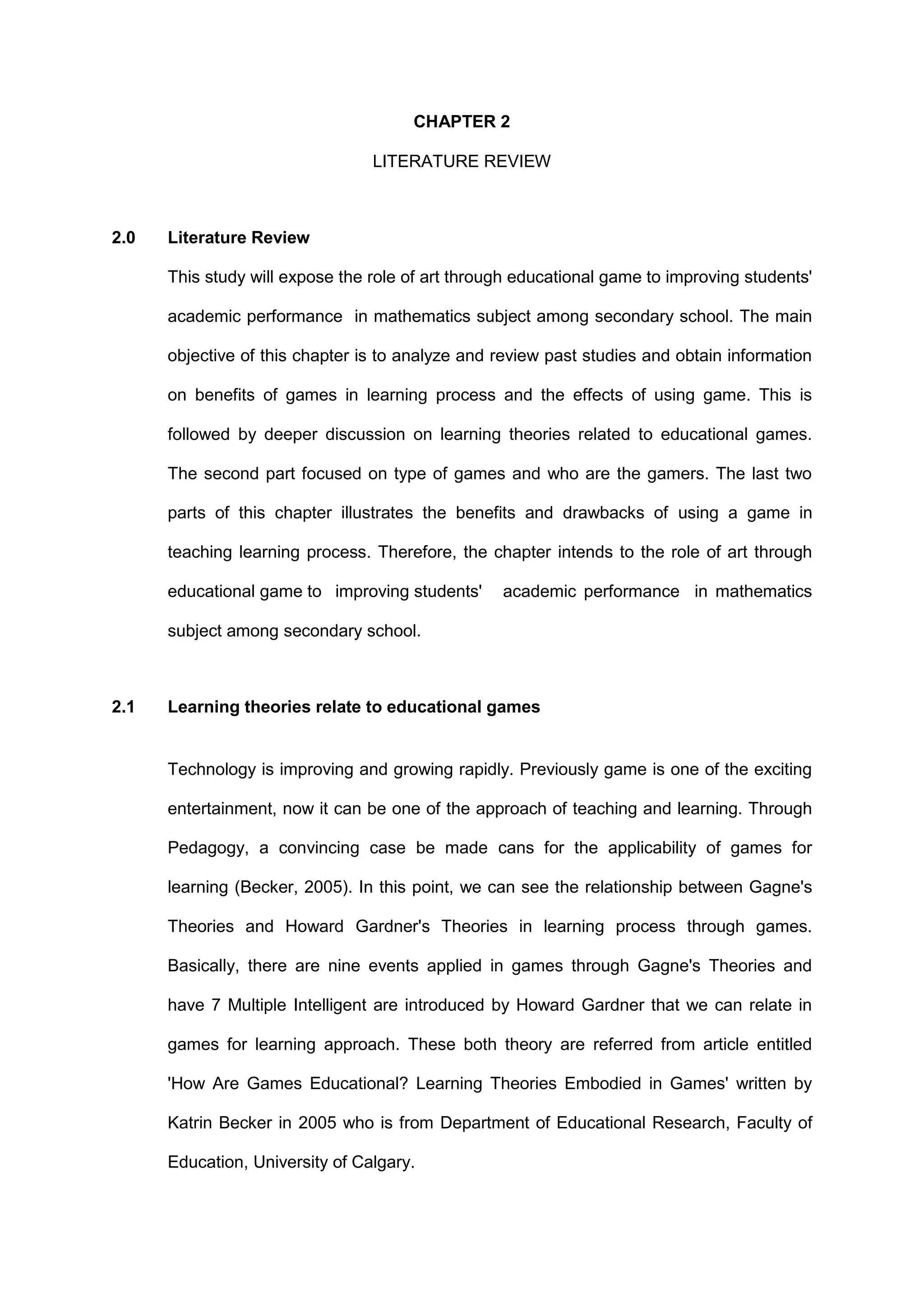 CHAPTER 2
LITERATURE REVIEW
2.0 Literature Review
This study will expose the role of art through educational game to improving students'
academic performance in mathematics subject among secondary school. The main
objective of this chapter is to analyze and review past studies and obtain information
on benefits of games in learning process and the effects of using game. This is
followed by deeper discussion on learning theories related to educational games.
The second part focused on type of games and who are the gamers. The last two
parts of this chapter illustrates the benefits and drawbacks of using a game in
teaching learning process. Therefore, the chapter intends to the role of art through
educational game to improving students' academic performance in mathematics
subject among secondary school.
2.1 Learning theories relate to educational games
Technology is improving and growing rapidly. Previously game is one of the exciting
entertainment, now it can be one of the approach of teaching and learning. Through
Pedagogy, a convincing case be made cans for the applicability of games for
learning (Becker, 2005). In this point, we can see the relationship between Gagne's
Theories and Howard Gardner's Theories in learning process through games.
Basically, there are nine events applied in games through Gagne's Theories and
have 7 Multiple Intelligent are introduced by Howard Gardner that we can relate in
games for learning approach. These both theory are referred from article entitled
'How Are Games Educational? Learning Theories Embodied in Games' written by
Katrin Becker in 2005 who is from Department of Educational Research, Faculty of
Education, University of Calgary.
 