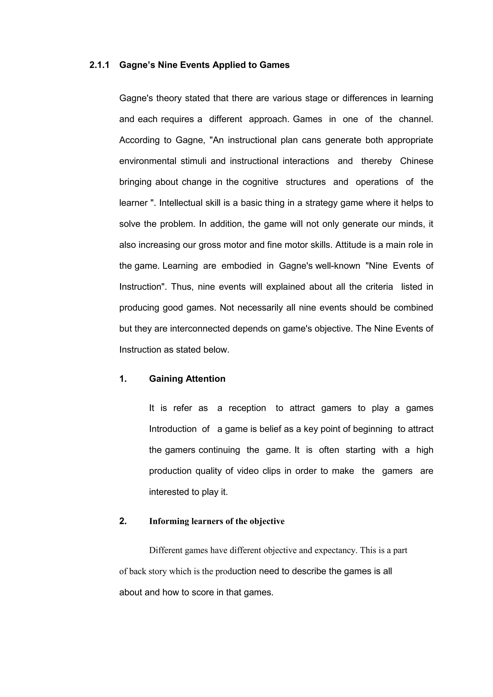 2.1.1 Gagne’s Nine Events Applied to Games
Gagne's theory stated that there are various stage or differences in learning
and each requires a different approach. Games in one of the channel.
According to Gagne, "An instructional plan cans generate both appropriate
environmental stimuli and instructional interactions and thereby Chinese
bringing about change in the cognitive structures and operations of the
learner ". Intellectual skill is a basic thing in a strategy game where it helps to
solve the problem. In addition, the game will not only generate our minds, it
also increasing our gross motor and fine motor skills. Attitude is a main role in
the game. Learning are embodied in Gagne's well-known "Nine Events of
Instruction". Thus, nine events will explained about all the criteria listed in
producing good games. Not necessarily all nine events should be combined
but they are interconnected depends on game's objective. The Nine Events of
Instruction as stated below.
1. Gaining Attention
It is refer as a reception to attract gamers to play a games
Introduction of a game is belief as a key point of beginning to attract
the gamers continuing the game. It is often starting with a high
production quality of video clips in order to make the gamers are
interested to play it.
2. Informing learners of the objective
Different games have different objective and expectancy. This is a part
of back story which is the production need to describe the games is all
about and how to score in that games.
 