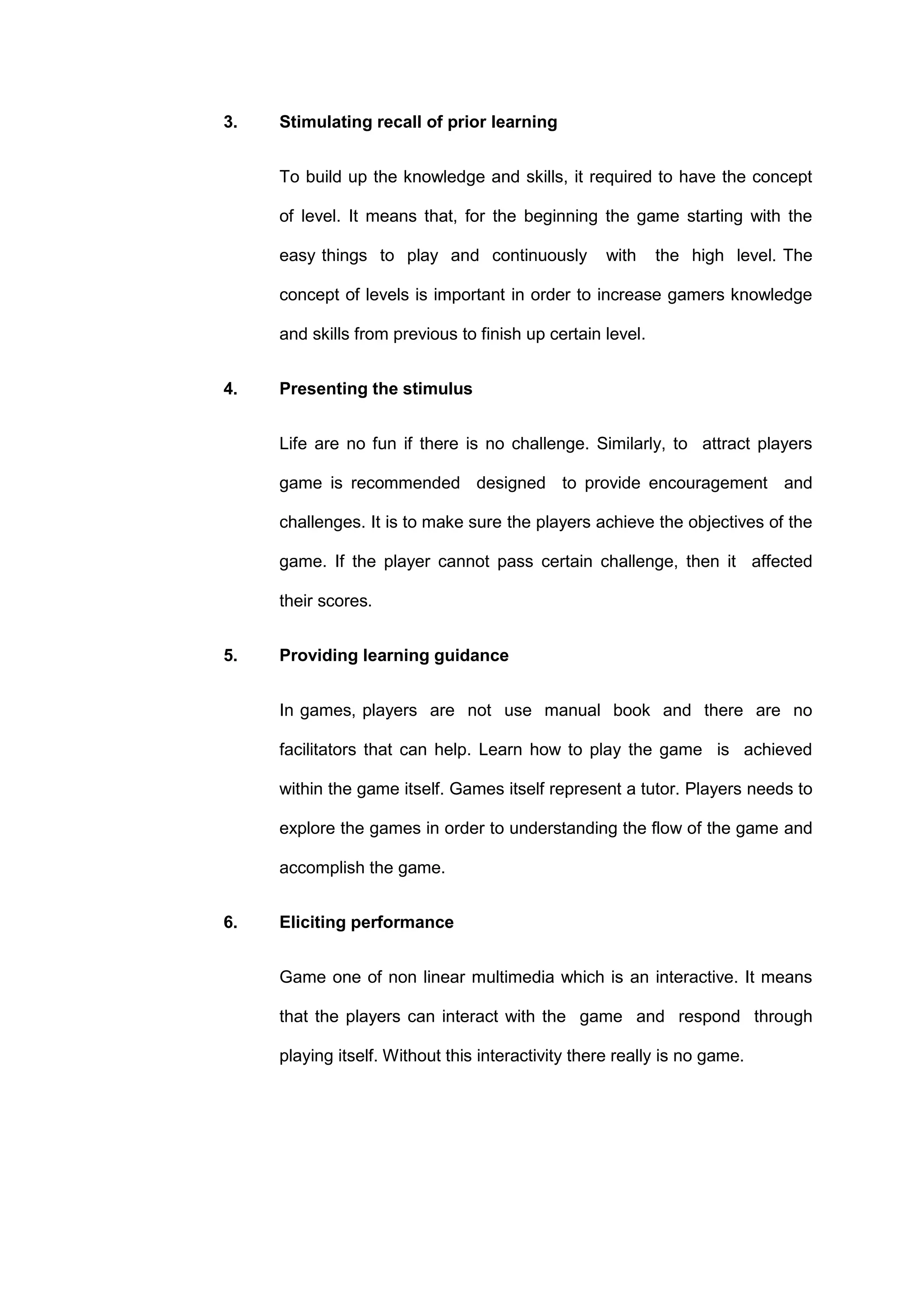 3. Stimulating recall of prior learning
To build up the knowledge and skills, it required to have the concept
of level. It means that, for the beginning the game starting with the
easy things to play and continuously with the high level. The
concept of levels is important in order to increase gamers knowledge
and skills from previous to finish up certain level.
4. Presenting the stimulus
Life are no fun if there is no challenge. Similarly, to attract players
game is recommended designed to provide encouragement and
challenges. It is to make sure the players achieve the objectives of the
game. If the player cannot pass certain challenge, then it affected
their scores.
5. Providing learning guidance
In games, players are not use manual book and there are no
facilitators that can help. Learn how to play the game is achieved
within the game itself. Games itself represent a tutor. Players needs to
explore the games in order to understanding the flow of the game and
accomplish the game.
6. Eliciting performance
Game one of non linear multimedia which is an interactive. It means
that the players can interact with the game and respond through
playing itself. Without this interactivity there really is no game.
 
