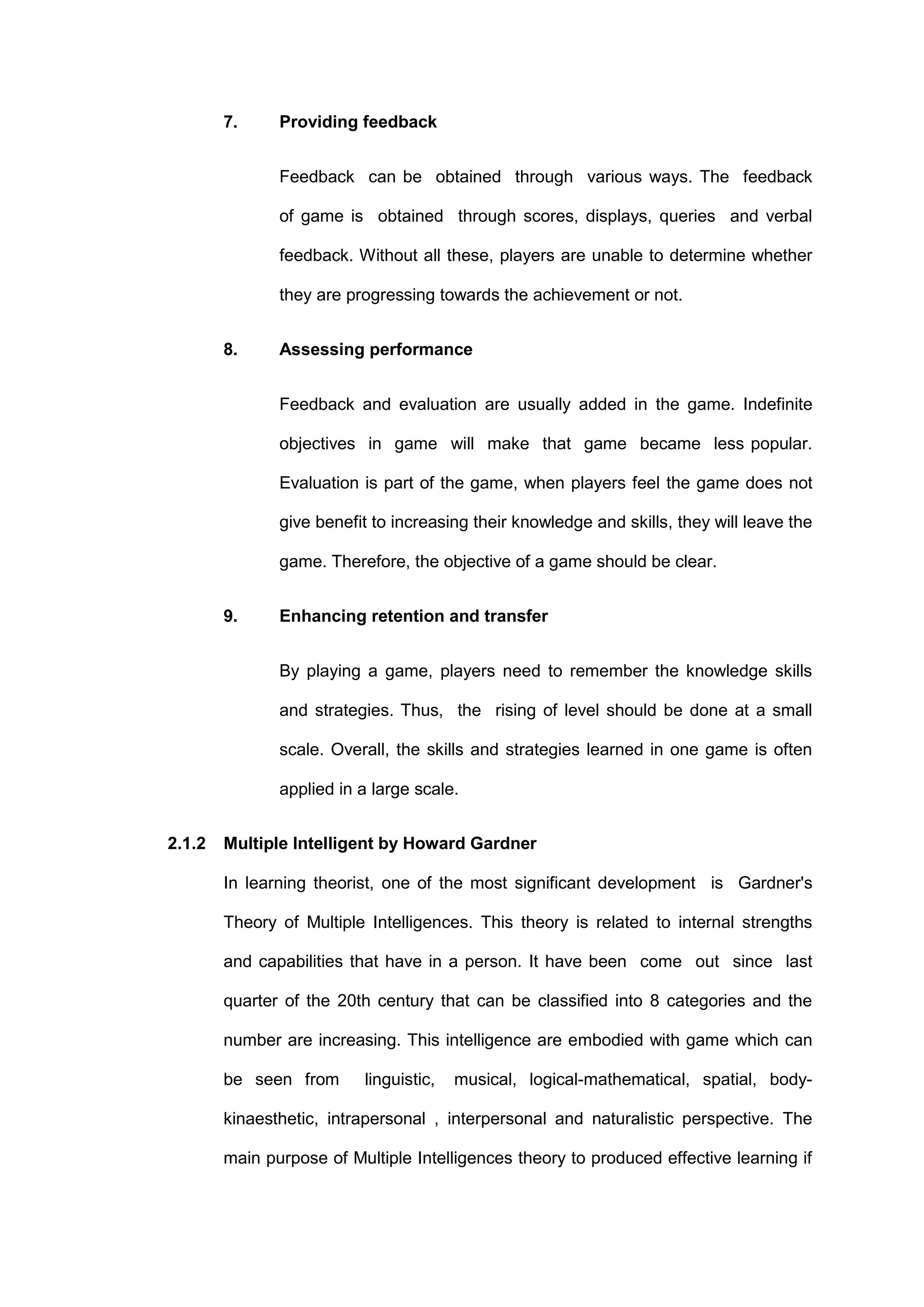 7. Providing feedback
Feedback can be obtained through various ways. The feedback
of game is obtained through scores, displays, queries and verbal
feedback. Without all these, players are unable to determine whether
they are progressing towards the achievement or not.
8. Assessing performance
Feedback and evaluation are usually added in the game. Indefinite
objectives in game will make that game became less popular.
Evaluation is part of the game, when players feel the game does not
give benefit to increasing their knowledge and skills, they will leave the
game. Therefore, the objective of a game should be clear.
9. Enhancing retention and transfer
By playing a game, players need to remember the knowledge skills
and strategies. Thus, the rising of level should be done at a small
scale. Overall, the skills and strategies learned in one game is often
applied in a large scale.
2.1.2 Multiple Intelligent by Howard Gardner
In learning theorist, one of the most significant development is Gardner's
Theory of Multiple Intelligences. This theory is related to internal strengths
and capabilities that have in a person. It have been come out since last
quarter of the 20th century that can be classified into 8 categories and the
number are increasing. This intelligence are embodied with game which can
be seen from linguistic, musical, logical-mathematical, spatial, body-
kinaesthetic, intrapersonal , interpersonal and naturalistic perspective. The
main purpose of Multiple Intelligences theory to produced effective learning if
 