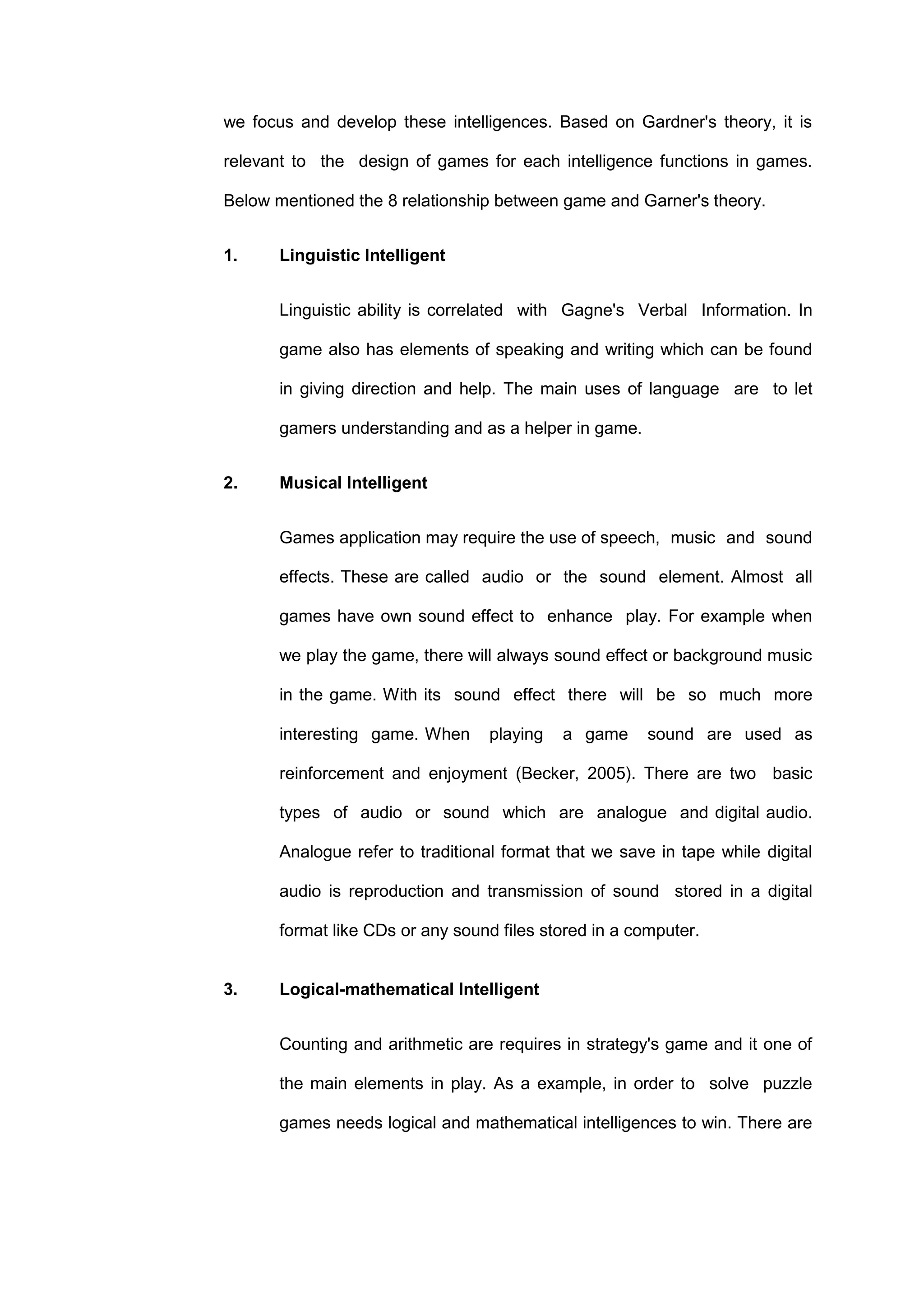 we focus and develop these intelligences. Based on Gardner's theory, it is
relevant to the design of games for each intelligence functions in games.
Below mentioned the 8 relationship between game and Garner's theory.
1. Linguistic Intelligent
Linguistic ability is correlated with Gagne's Verbal Information. In
game also has elements of speaking and writing which can be found
in giving direction and help. The main uses of language are to let
gamers understanding and as a helper in game.
2. Musical Intelligent
Games application may require the use of speech, music and sound
effects. These are called audio or the sound element. Almost all
games have own sound effect to enhance play. For example when
we play the game, there will always sound effect or background music
in the game. With its sound effect there will be so much more
interesting game. When playing a game sound are used as
reinforcement and enjoyment (Becker, 2005). There are two basic
types of audio or sound which are analogue and digital audio.
Analogue refer to traditional format that we save in tape while digital
audio is reproduction and transmission of sound stored in a digital
format like CDs or any sound files stored in a computer.
3. Logical-mathematical Intelligent
Counting and arithmetic are requires in strategy's game and it one of
the main elements in play. As a example, in order to solve puzzle
games needs logical and mathematical intelligences to win. There are
 