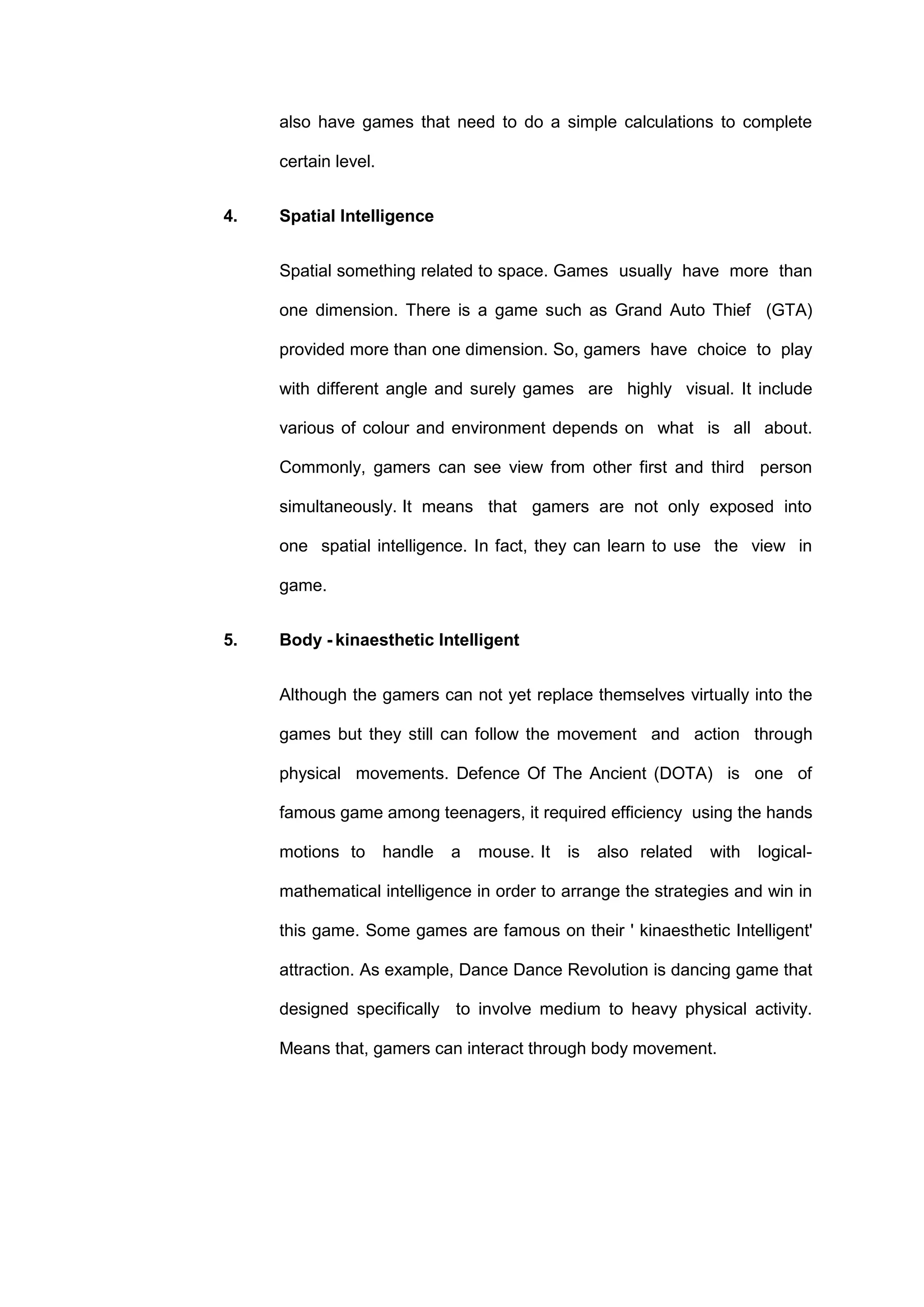 also have games that need to do a simple calculations to complete
certain level.
4. Spatial Intelligence
Spatial something related to space. Games usually have more than
one dimension. There is a game such as Grand Auto Thief (GTA)
provided more than one dimension. So, gamers have choice to play
with different angle and surely games are highly visual. It include
various of colour and environment depends on what is all about.
Commonly, gamers can see view from other first and third person
simultaneously. It means that gamers are not only exposed into
one spatial intelligence. In fact, they can learn to use the view in
game.
5. Body - kinaesthetic Intelligent
Although the gamers can not yet replace themselves virtually into the
games but they still can follow the movement and action through
physical movements. Defence Of The Ancient (DOTA) is one of
famous game among teenagers, it required efficiency using the hands
motions to handle a mouse. It is also related with logical-
mathematical intelligence in order to arrange the strategies and win in
this game. Some games are famous on their ' kinaesthetic Intelligent'
attraction. As example, Dance Dance Revolution is dancing game that
designed specifically to involve medium to heavy physical activity.
Means that, gamers can interact through body movement.
 