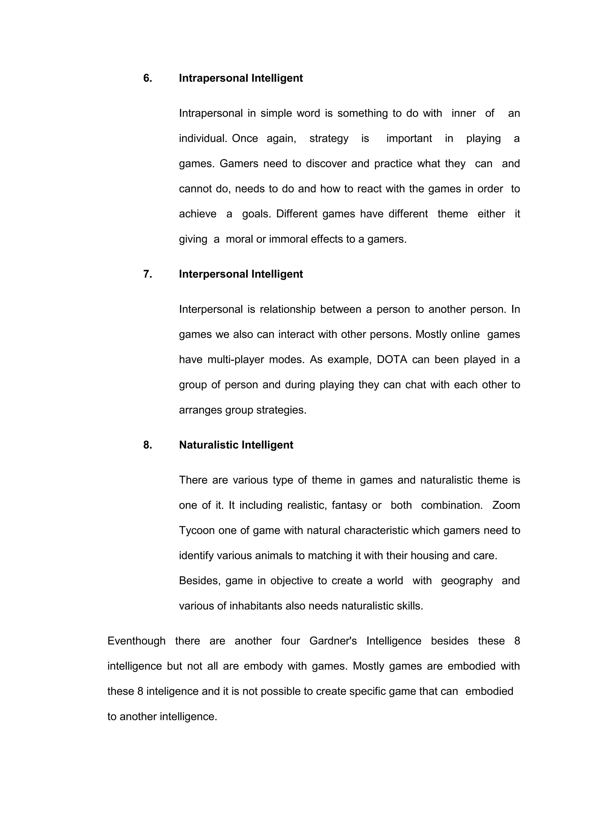 6. Intrapersonal Intelligent
Intrapersonal in simple word is something to do with inner of an
individual. Once again, strategy is important in playing a
games. Gamers need to discover and practice what they can and
cannot do, needs to do and how to react with the games in order to
achieve a goals. Different games have different theme either it
giving a moral or immoral effects to a gamers.
7. Interpersonal Intelligent
Interpersonal is relationship between a person to another person. In
games we also can interact with other persons. Mostly online games
have multi-player modes. As example, DOTA can been played in a
group of person and during playing they can chat with each other to
arranges group strategies.
8. Naturalistic Intelligent
There are various type of theme in games and naturalistic theme is
one of it. It including realistic, fantasy or both combination. Zoom
Tycoon one of game with natural characteristic which gamers need to
identify various animals to matching it with their housing and care.
Besides, game in objective to create a world with geography and
various of inhabitants also needs naturalistic skills.
Eventhough there are another four Gardner's Intelligence besides these 8
intelligence but not all are embody with games. Mostly games are embodied with
these 8 inteligence and it is not possible to create specific game that can embodied
to another intelligence.
 