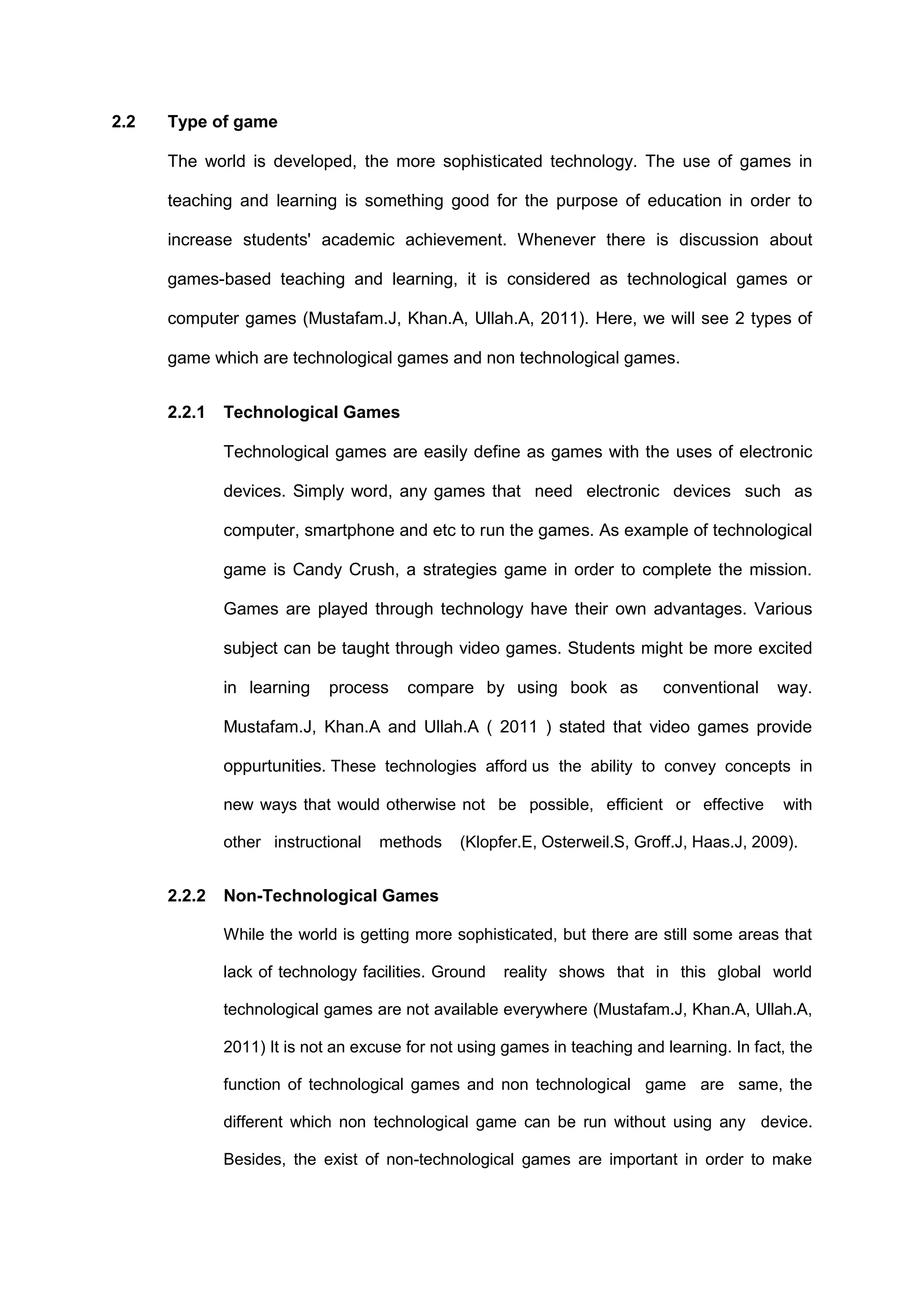 2.2 Type of game
The world is developed, the more sophisticated technology. The use of games in
teaching and learning is something good for the purpose of education in order to
increase students' academic achievement. Whenever there is discussion about
games-based teaching and learning, it is considered as technological games or
computer games (Mustafam.J, Khan.A, Ullah.A, 2011). Here, we will see 2 types of
game which are technological games and non technological games.
2.2.1 Technological Games
Technological games are easily define as games with the uses of electronic
devices. Simply word, any games that need electronic devices such as
computer, smartphone and etc to run the games. As example of technological
game is Candy Crush, a strategies game in order to complete the mission.
Games are played through technology have their own advantages. Various
subject can be taught through video games. Students might be more excited
in learning process compare by using book as conventional way.
Mustafam.J, Khan.A and Ullah.A ( 2011 ) stated that video games provide
oppurtunities. These technologies afford us the ability to convey concepts in
new ways that would otherwise not be possible, efficient or effective with
other instructional methods (Klopfer.E, Osterweil.S, Groff.J, Haas.J, 2009).
2.2.2 Non-Technological Games
While the world is getting more sophisticated, but there are still some areas that
lack of technology facilities. Ground reality shows that in this global world
technological games are not available everywhere (Mustafam.J, Khan.A, Ullah.A,
2011) It is not an excuse for not using games in teaching and learning. In fact, the
function of technological games and non technological game are same, the
different which non technological game can be run without using any device.
Besides, the exist of non-technological games are important in order to make
 