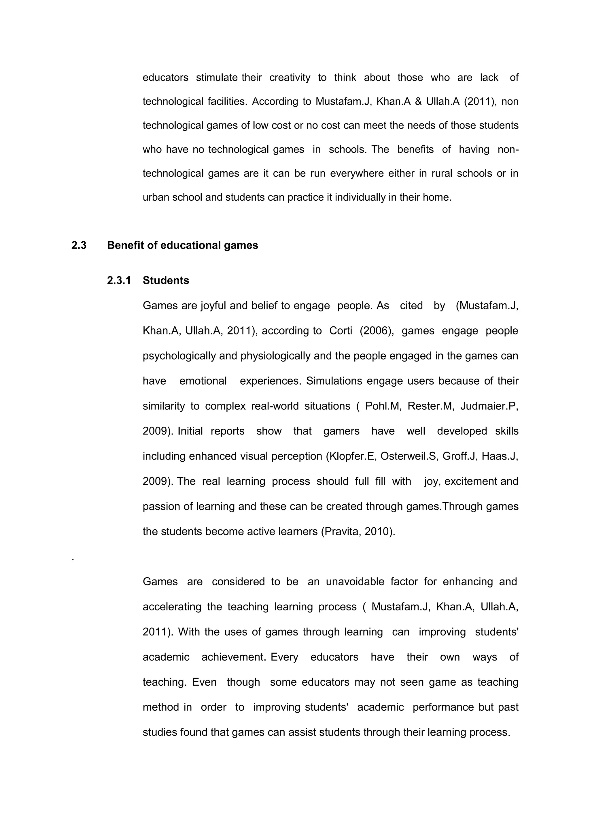 educators stimulate their creativity to think about those who are lack of
technological facilities. According to Mustafam.J, Khan.A & Ullah.A (2011), non
technological games of low cost or no cost can meet the needs of those students
who have no technological games in schools. The benefits of having non-
technological games are it can be run everywhere either in rural schools or in
urban school and students can practice it individually in their home.
2.3 Benefit of educational games
2.3.1 Students
Games are joyful and belief to engage people. As cited by (Mustafam.J,
Khan.A, Ullah.A, 2011), according to Corti (2006), games engage people
psychologically and physiologically and the people engaged in the games can
have emotional experiences. Simulations engage users because of their
similarity to complex real-world situations ( Pohl.M, Rester.M, Judmaier.P,
2009). Initial reports show that gamers have well developed skills
including enhanced visual perception (Klopfer.E, Osterweil.S, Groff.J, Haas.J,
2009). The real learning process should full fill with joy, excitement and
passion of learning and these can be created through games.Through games
the students become active learners (Pravita, 2010).
.
Games are considered to be an unavoidable factor for enhancing and
accelerating the teaching learning process ( Mustafam.J, Khan.A, Ullah.A,
2011). With the uses of games through learning can improving students'
academic achievement. Every educators have their own ways of
teaching. Even though some educators may not seen game as teaching
method in order to improving students' academic performance but past
studies found that games can assist students through their learning process.
 