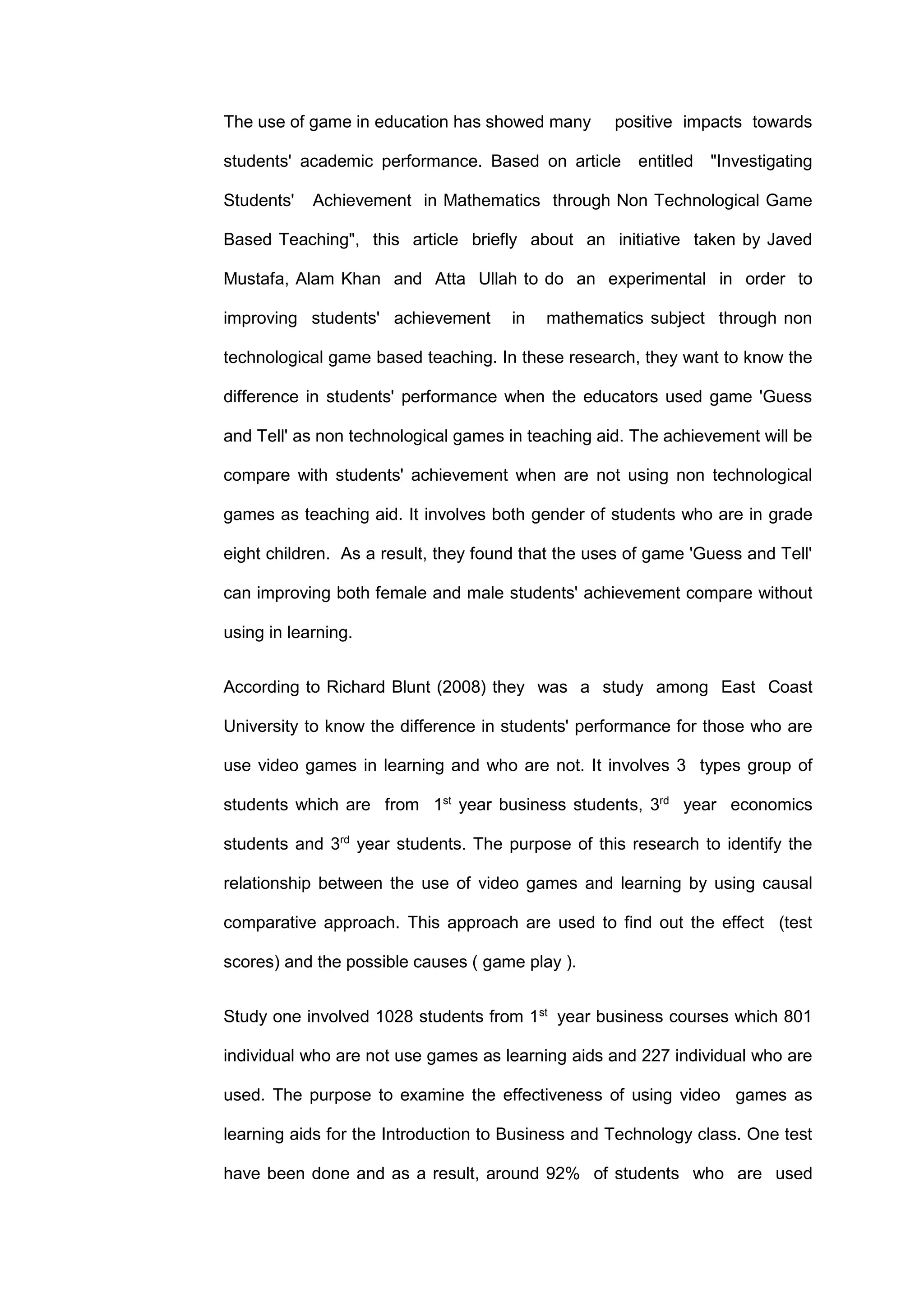 The use of game in education has showed many positive impacts towards
students' academic performance. Based on article entitled "Investigating
Students' Achievement in Mathematics through Non Technological Game
Based Teaching", this article briefly about an initiative taken by Javed
Mustafa, Alam Khan and Atta Ullah to do an experimental in order to
improving students' achievement in mathematics subject through non
technological game based teaching. In these research, they want to know the
difference in students' performance when the educators used game 'Guess
and Tell' as non technological games in teaching aid. The achievement will be
compare with students' achievement when are not using non technological
games as teaching aid. It involves both gender of students who are in grade
eight children. As a result, they found that the uses of game 'Guess and Tell'
can improving both female and male students' achievement compare without
using in learning.
According to Richard Blunt (2008) they was a study among East Coast
University to know the difference in students' performance for those who are
use video games in learning and who are not. It involves 3 types group of
students which are from 1st
year business students, 3rd
year economics
students and 3rd
year students. The purpose of this research to identify the
relationship between the use of video games and learning by using causal
comparative approach. This approach are used to find out the effect (test
scores) and the possible causes ( game play ).
Study one involved 1028 students from 1st
year business courses which 801
individual who are not use games as learning aids and 227 individual who are
used. The purpose to examine the effectiveness of using video games as
learning aids for the Introduction to Business and Technology class. One test
have been done and as a result, around 92% of students who are used
 