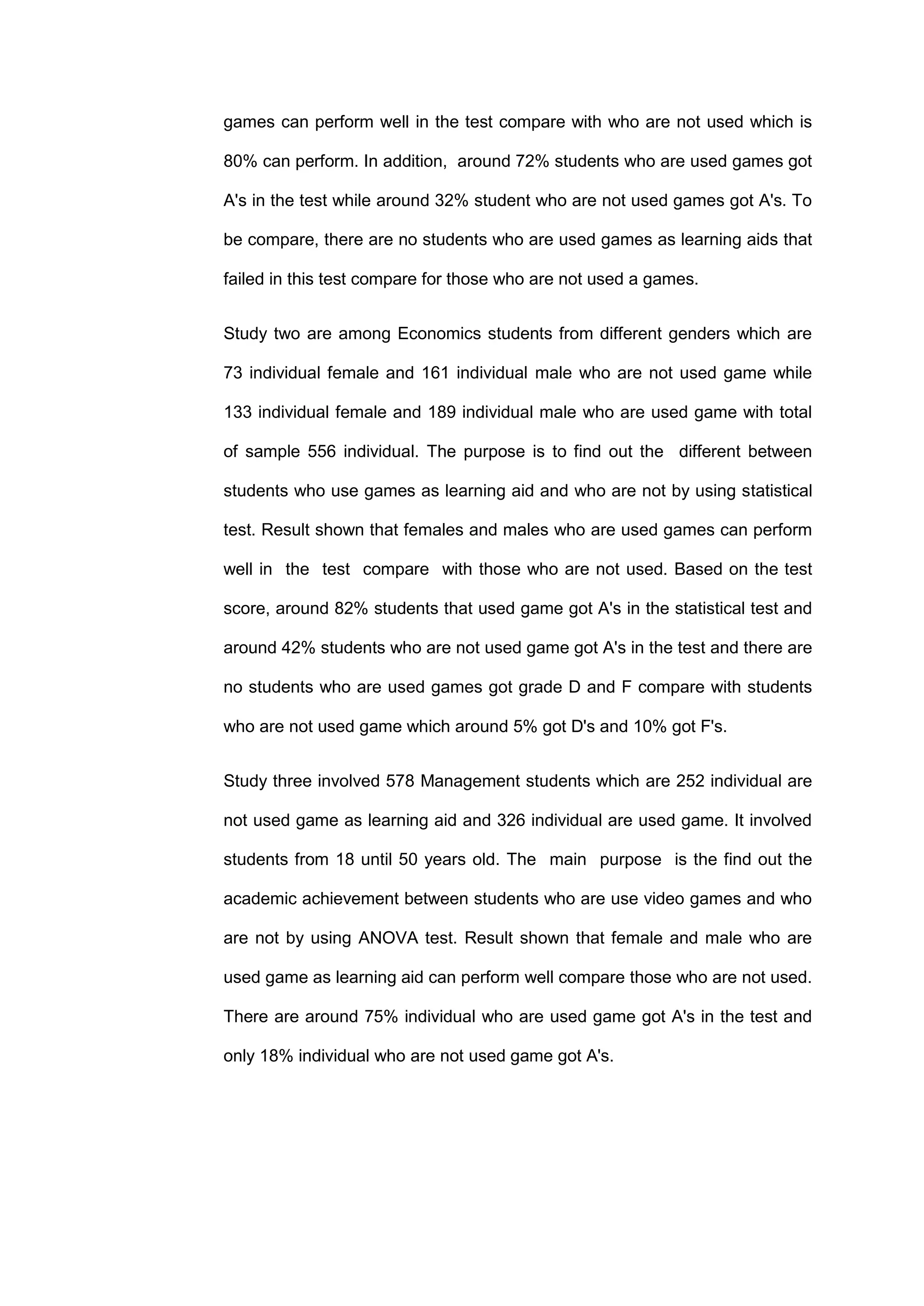 games can perform well in the test compare with who are not used which is
80% can perform. In addition, around 72% students who are used games got
A's in the test while around 32% student who are not used games got A's. To
be compare, there are no students who are used games as learning aids that
failed in this test compare for those who are not used a games.
Study two are among Economics students from different genders which are
73 individual female and 161 individual male who are not used game while
133 individual female and 189 individual male who are used game with total
of sample 556 individual. The purpose is to find out the different between
students who use games as learning aid and who are not by using statistical
test. Result shown that females and males who are used games can perform
well in the test compare with those who are not used. Based on the test
score, around 82% students that used game got A's in the statistical test and
around 42% students who are not used game got A's in the test and there are
no students who are used games got grade D and F compare with students
who are not used game which around 5% got D's and 10% got F's.
Study three involved 578 Management students which are 252 individual are
not used game as learning aid and 326 individual are used game. It involved
students from 18 until 50 years old. The main purpose is the find out the
academic achievement between students who are use video games and who
are not by using ANOVA test. Result shown that female and male who are
used game as learning aid can perform well compare those who are not used.
There are around 75% individual who are used game got A's in the test and
only 18% individual who are not used game got A's.
 