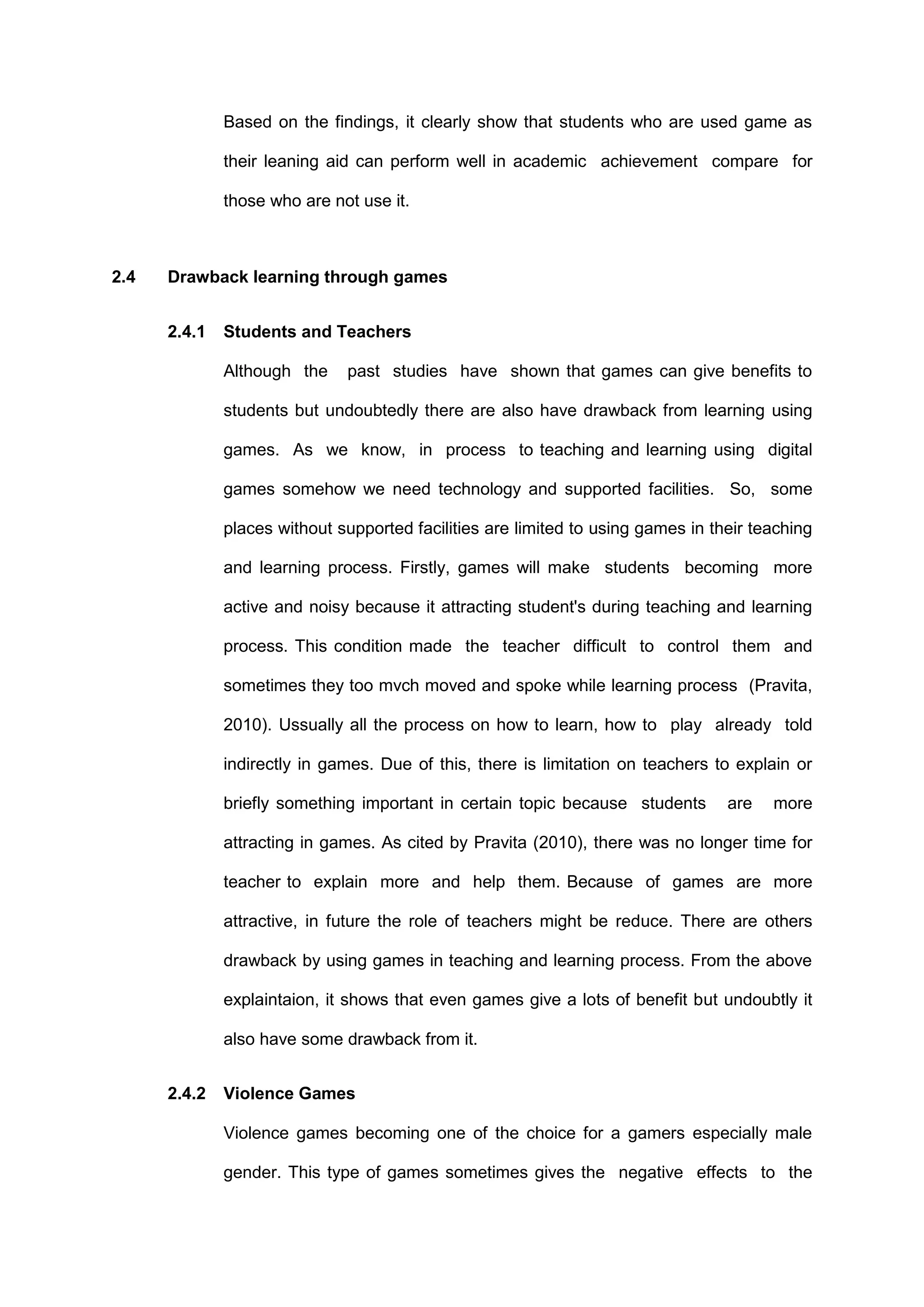 Based on the findings, it clearly show that students who are used game as
their leaning aid can perform well in academic achievement compare for
those who are not use it.
2.4 Drawback learning through games
2.4.1 Students and Teachers
Although the past studies have shown that games can give benefits to
students but undoubtedly there are also have drawback from learning using
games. As we know, in process to teaching and learning using digital
games somehow we need technology and supported facilities. So, some
places without supported facilities are limited to using games in their teaching
and learning process. Firstly, games will make students becoming more
active and noisy because it attracting student's during teaching and learning
process. This condition made the teacher difficult to control them and
sometimes they too mvch moved and spoke while learning process (Pravita,
2010). Ussually all the process on how to learn, how to play already told
indirectly in games. Due of this, there is limitation on teachers to explain or
briefly something important in certain topic because students are more
attracting in games. As cited by Pravita (2010), there was no longer time for
teacher to explain more and help them. Because of games are more
attractive, in future the role of teachers might be reduce. There are others
drawback by using games in teaching and learning process. From the above
explaintaion, it shows that even games give a lots of benefit but undoubtly it
also have some drawback from it.
2.4.2 Violence Games
Violence games becoming one of the choice for a gamers especially male
gender. This type of games sometimes gives the negative effects to the
 