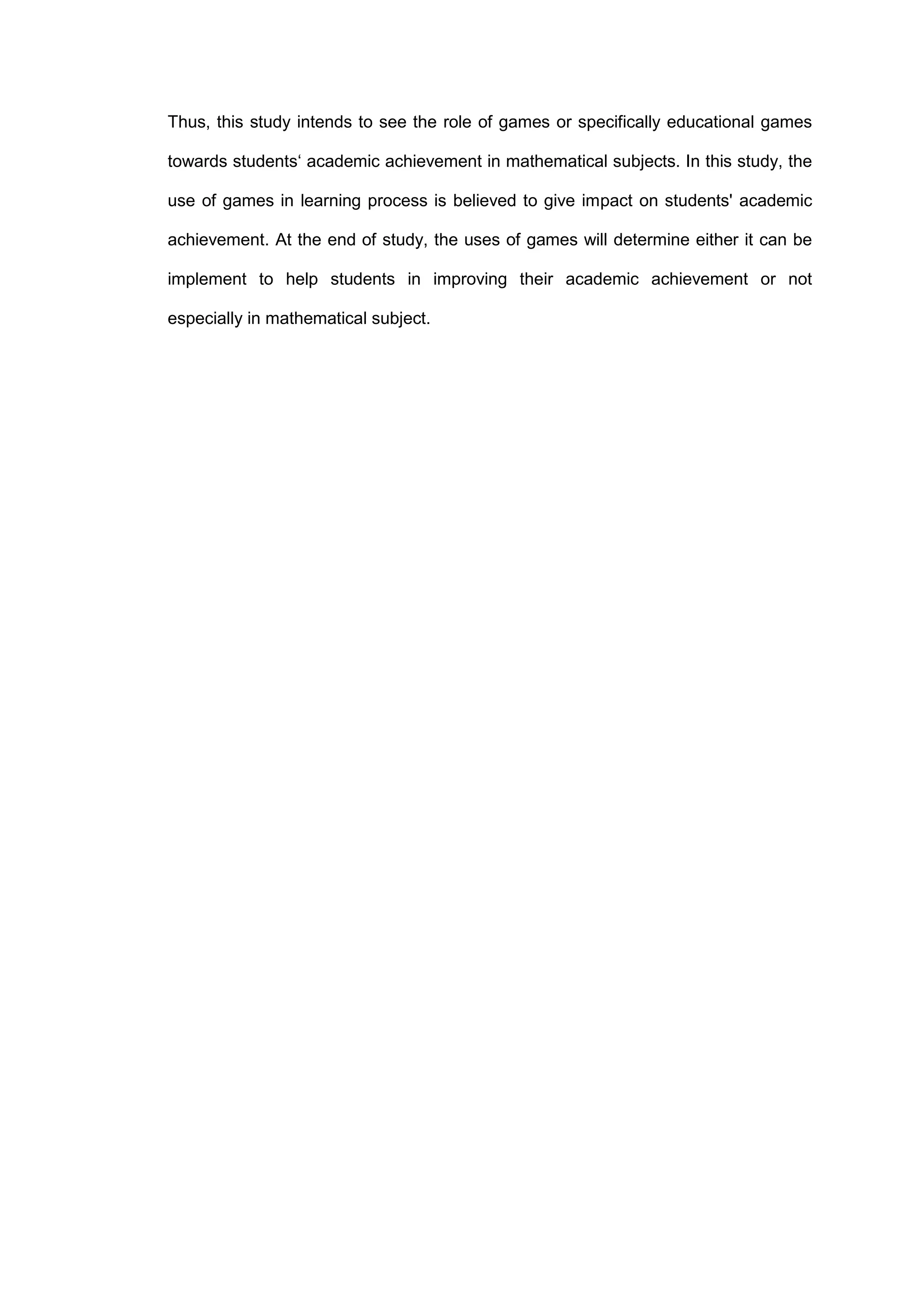 Thus, this study intends to see the role of games or specifically educational games
towards students‘ academic achievement in mathematical subjects. In this study, the
use of games in learning process is believed to give impact on students' academic
achievement. At the end of study, the uses of games will determine either it can be
implement to help students in improving their academic achievement or not
especially in mathematical subject.
 
