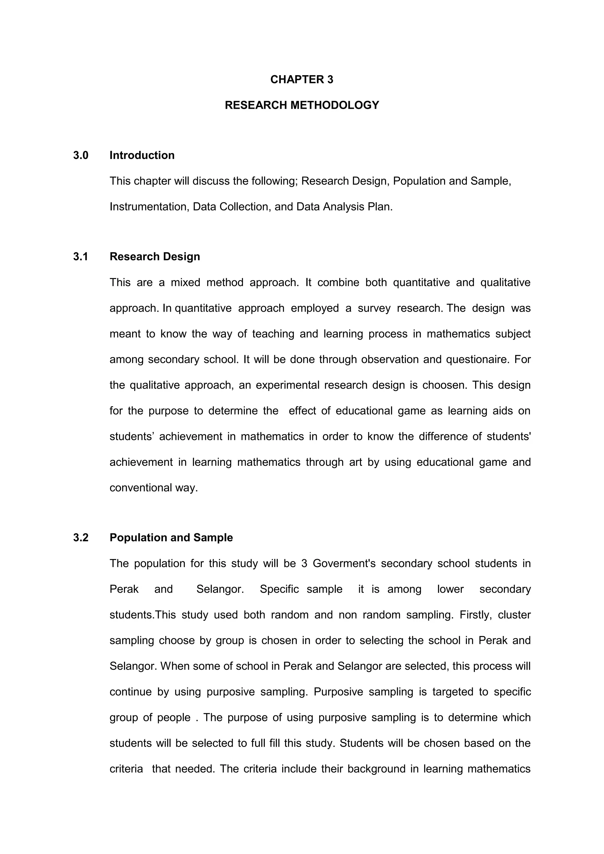 CHAPTER 3
RESEARCH METHODOLOGY
3.0 Introduction
This chapter will discuss the following; Research Design, Population and Sample,
Instrumentation, Data Collection, and Data Analysis Plan.
3.1 Research Design
This are a mixed method approach. It combine both quantitative and qualitative
approach. In quantitative approach employed a survey research. The design was
meant to know the way of teaching and learning process in mathematics subject
among secondary school. It will be done through observation and questionaire. For
the qualitative approach, an experimental research design is choosen. This design
for the purpose to determine the effect of educational game as learning aids on
students’ achievement in mathematics in order to know the difference of students'
achievement in learning mathematics through art by using educational game and
conventional way.
3.2 Population and Sample
The population for this study will be 3 Goverment's secondary school students in
Perak and Selangor. Specific sample it is among lower secondary
students.This study used both random and non random sampling. Firstly, cluster
sampling choose by group is chosen in order to selecting the school in Perak and
Selangor. When some of school in Perak and Selangor are selected, this process will
continue by using purposive sampling. Purposive sampling is targeted to specific
group of people . The purpose of using purposive sampling is to determine which
students will be selected to full fill this study. Students will be chosen based on the
criteria that needed. The criteria include their background in learning mathematics
 
