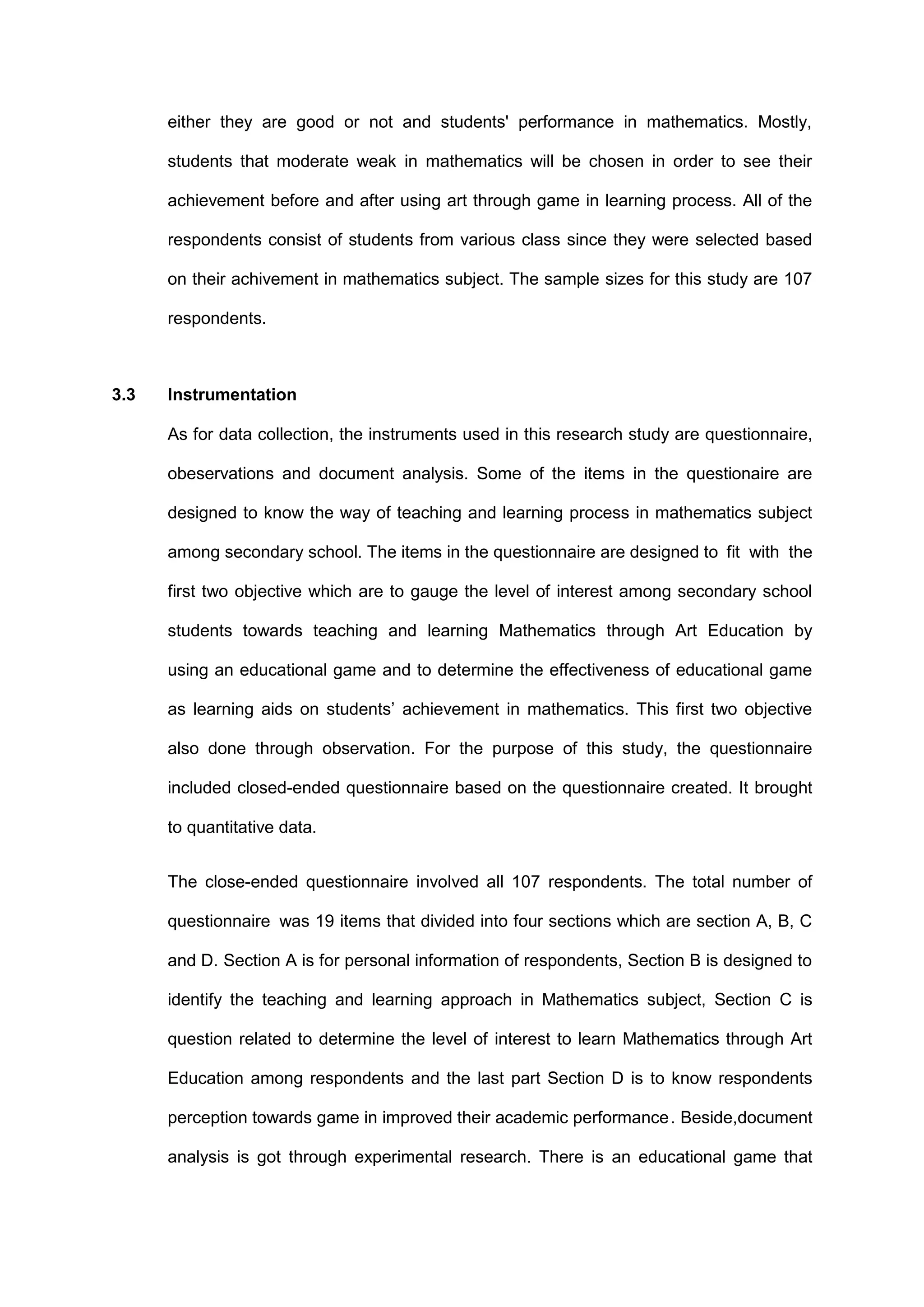 either they are good or not and students' performance in mathematics. Mostly,
students that moderate weak in mathematics will be chosen in order to see their
achievement before and after using art through game in learning process. All of the
respondents consist of students from various class since they were selected based
on their achivement in mathematics subject. The sample sizes for this study are 107
respondents.
3.3 Instrumentation
As for data collection, the instruments used in this research study are questionnaire,
obeservations and document analysis. Some of the items in the questionaire are
designed to know the way of teaching and learning process in mathematics subject
among secondary school. The items in the questionnaire are designed to fit with the
first two objective which are to gauge the level of interest among secondary school
students towards teaching and learning Mathematics through Art Education by
using an educational game and to determine the effectiveness of educational game
as learning aids on students’ achievement in mathematics. This first two objective
also done through observation. For the purpose of this study, the questionnaire
included closed-ended questionnaire based on the questionnaire created. It brought
to quantitative data.
The close-ended questionnaire involved all 107 respondents. The total number of
questionnaire was 19 items that divided into four sections which are section A, B, C
and D. Section A is for personal information of respondents, Section B is designed to
identify the teaching and learning approach in Mathematics subject, Section C is
question related to determine the level of interest to learn Mathematics through Art
Education among respondents and the last part Section D is to know respondents
perception towards game in improved their academic performance. Beside,document
analysis is got through experimental research. There is an educational game that
 