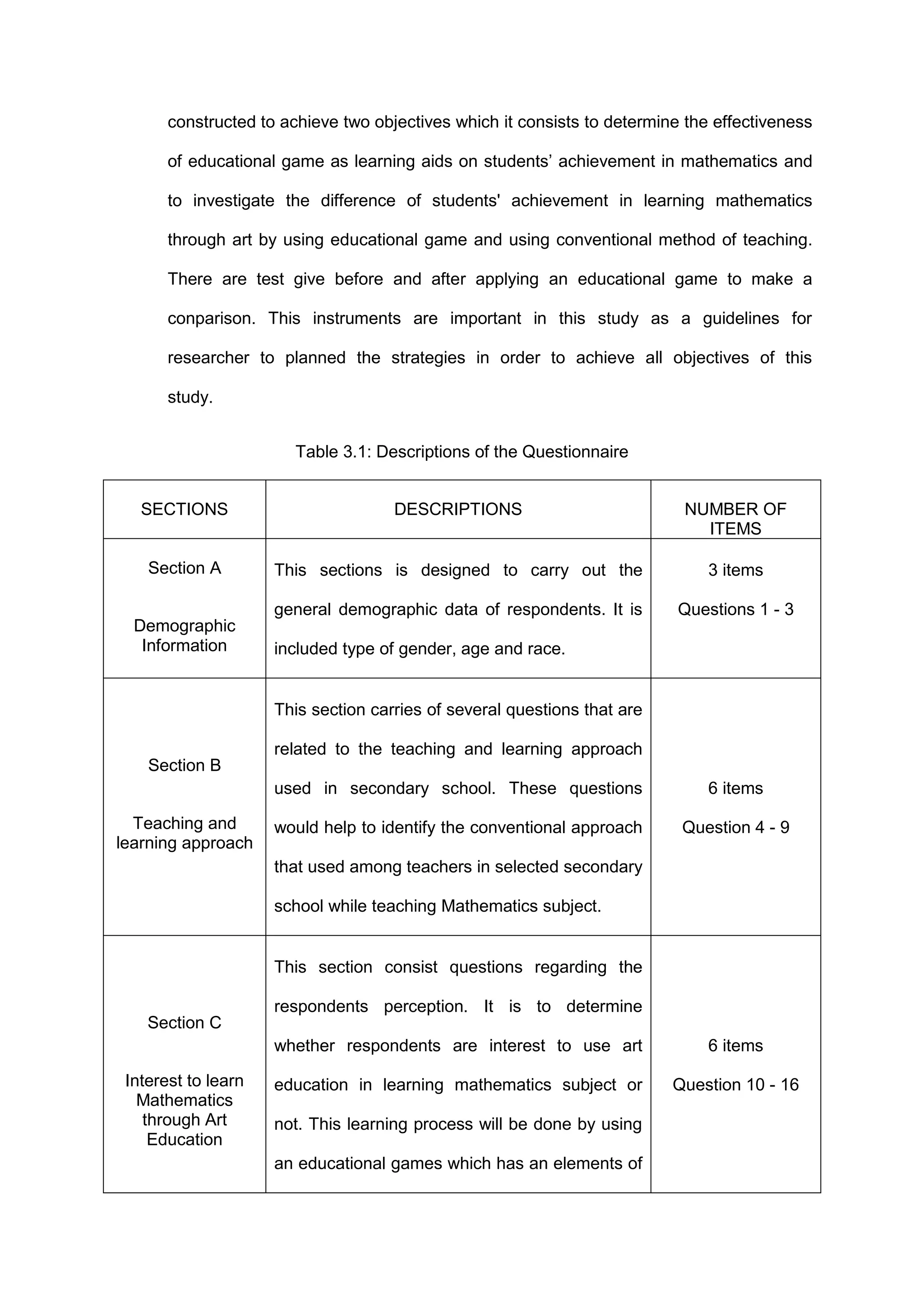 constructed to achieve two objectives which it consists to determine the effectiveness
of educational game as learning aids on students’ achievement in mathematics and
to investigate the difference of students' achievement in learning mathematics
through art by using educational game and using conventional method of teaching.
There are test give before and after applying an educational game to make a
conparison. This instruments are important in this study as a guidelines for
researcher to planned the strategies in order to achieve all objectives of this
study.
Table 3.1: Descriptions of the Questionnaire
SECTIONS DESCRIPTIONS NUMBER OF
ITEMS
Section A
Demographic
Information
This sections is designed to carry out the
general demographic data of respondents. It is
included type of gender, age and race.
3 items
Questions 1 - 3
Section B
Teaching and
learning approach
This section carries of several questions that are
related to the teaching and learning approach
used in secondary school. These questions
would help to identify the conventional approach
that used among teachers in selected secondary
school while teaching Mathematics subject.
6 items
Question 4 - 9
Section C
Interest to learn
Mathematics
through Art
Education
This section consist questions regarding the
respondents perception. It is to determine
whether respondents are interest to use art
education in learning mathematics subject or
not. This learning process will be done by using
an educational games which has an elements of
6 items
Question 10 - 16
 