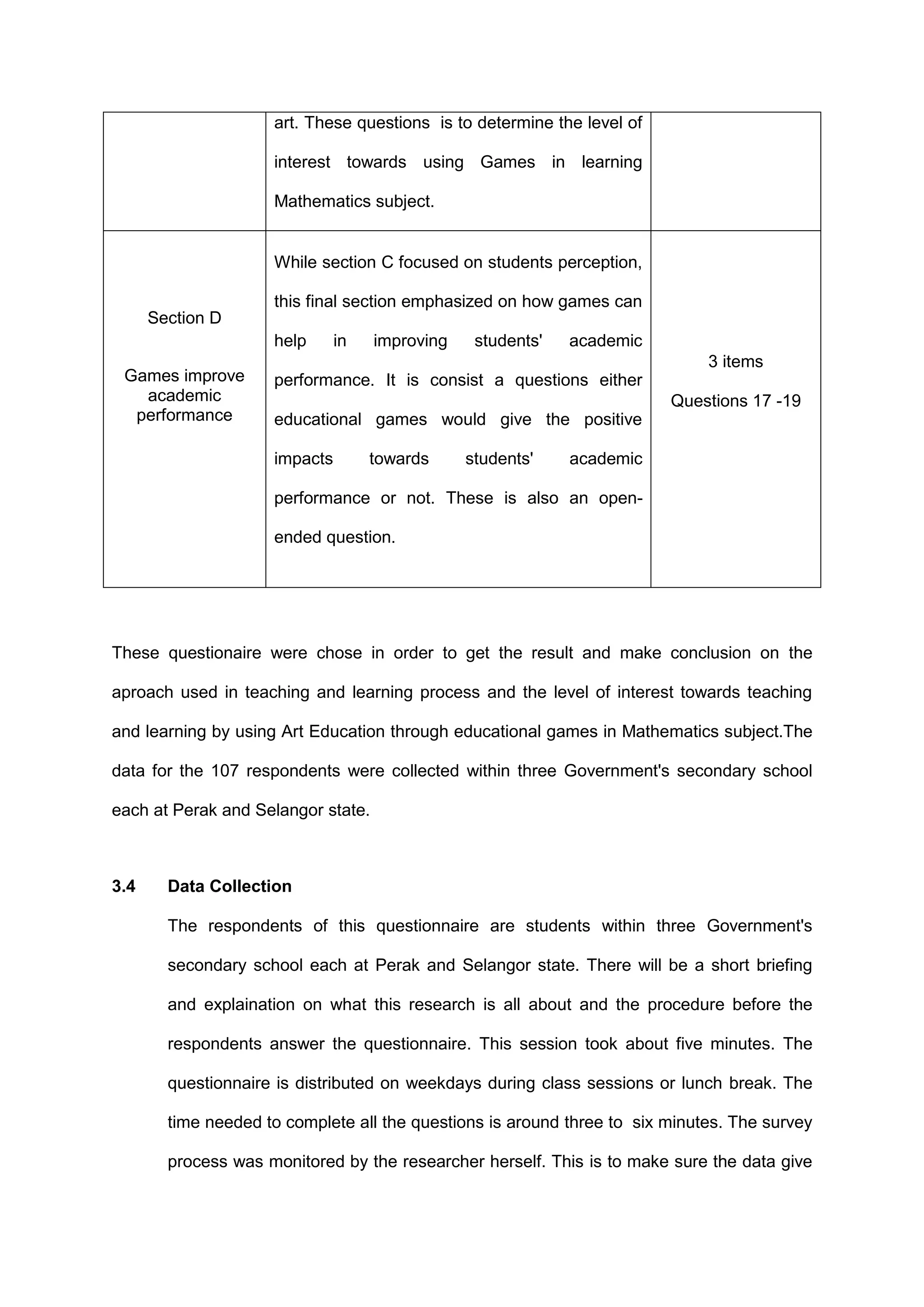 art. These questions is to determine the level of
interest towards using Games in learning
Mathematics subject.
Section D
Games improve
academic
performance
While section C focused on students perception,
this final section emphasized on how games can
help in improving students' academic
performance. It is consist a questions either
educational games would give the positive
impacts towards students' academic
performance or not. These is also an open-
ended question.
3 items
Questions 17 -19
These questionaire were chose in order to get the result and make conclusion on the
aproach used in teaching and learning process and the level of interest towards teaching
and learning by using Art Education through educational games in Mathematics subject.The
data for the 107 respondents were collected within three Government's secondary school
each at Perak and Selangor state.
3.4 Data Collection
The respondents of this questionnaire are students within three Government's
secondary school each at Perak and Selangor state. There will be a short briefing
and explaination on what this research is all about and the procedure before the
respondents answer the questionnaire. This session took about five minutes. The
questionnaire is distributed on weekdays during class sessions or lunch break. The
time needed to complete all the questions is around three to six minutes. The survey
process was monitored by the researcher herself. This is to make sure the data give
 