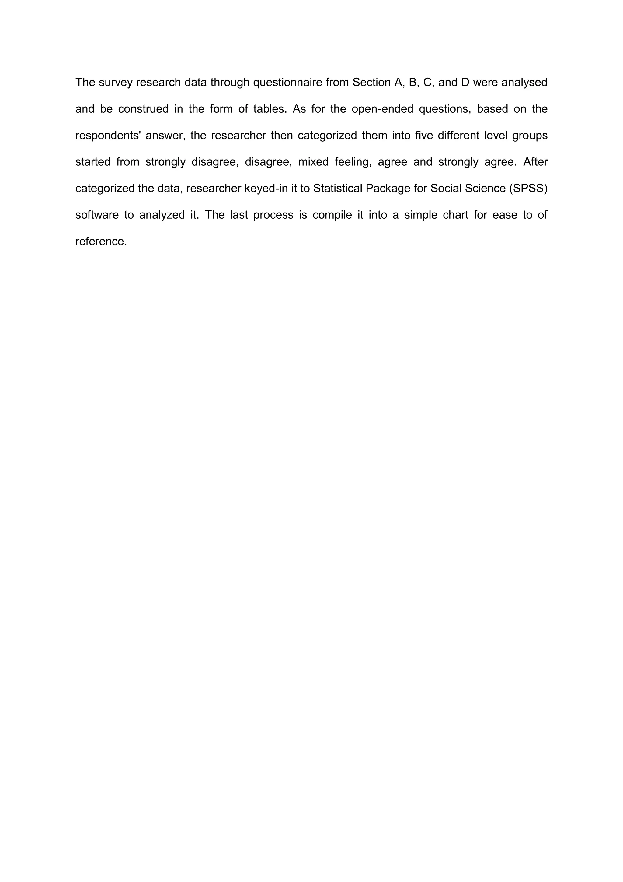 The survey research data through questionnaire from Section A, B, C, and D were analysed
and be construed in the form of tables. As for the open-ended questions, based on the
respondents' answer, the researcher then categorized them into five different level groups
started from strongly disagree, disagree, mixed feeling, agree and strongly agree. After
categorized the data, researcher keyed-in it to Statistical Package for Social Science (SPSS)
software to analyzed it. The last process is compile it into a simple chart for ease to of
reference.
 